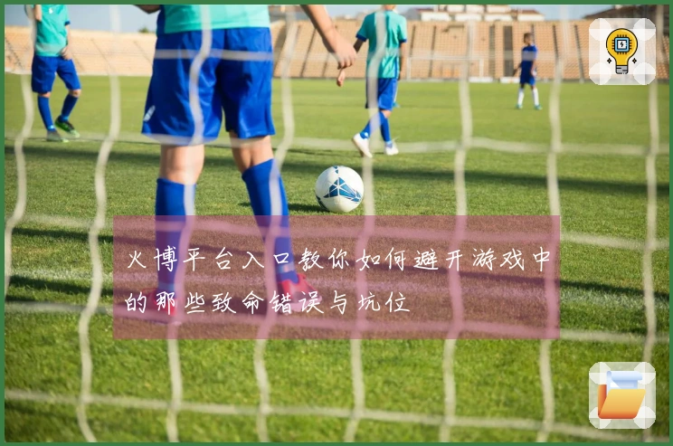 火博平台入口教你如何避开游戏中的那些致命错误与坑位